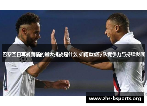 巴黎圣日耳曼面临的最大挑战是什么 如何重塑球队竞争力与持续发展