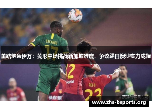 董路炮轰伊万：菱形中场挑战新加坡难度，争议踢日澳沙实力成疑