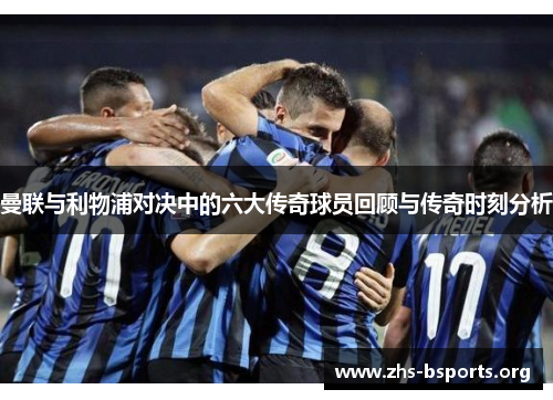 曼联与利物浦对决中的六大传奇球员回顾与传奇时刻分析