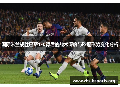 国际米兰战胜巴萨1-0背后的战术深度与欧冠形势变化分析