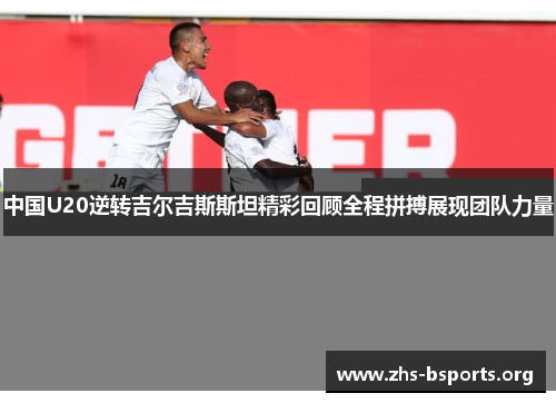 中国U20逆转吉尔吉斯斯坦精彩回顾全程拼搏展现团队力量