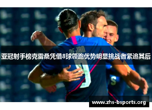 亚冠射手榜克雷桑凭借8球领跑优势明显挑战者紧追其后