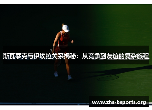斯瓦泰克与伊埃拉关系揭秘：从竞争到友谊的复杂旅程