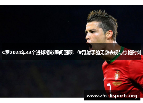 C罗2024年43个进球精彩瞬间回顾：传奇射手的无敌表现与惊艳时刻