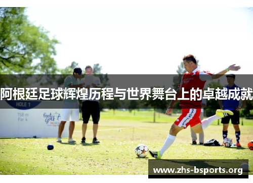 阿根廷足球辉煌历程与世界舞台上的卓越成就