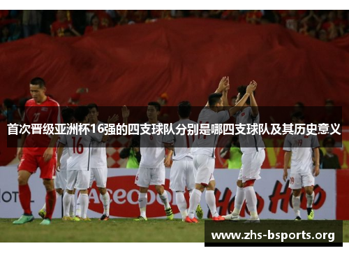 首次晋级亚洲杯16强的四支球队分别是哪四支球队及其历史意义 首次晋级亚洲杯16强的四支球队分别是哪四支球队及其历史意义